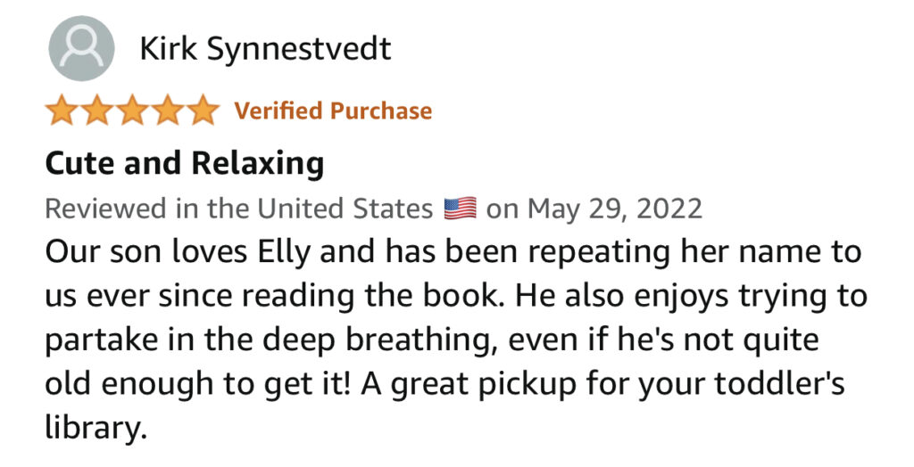 Our son loves Elly and has been repeating her name to us ever since reading the book. He also enjoys trying to partake in the deep breathing, even if he's not quite old enough to get it! A great pickup for your toddler's library.
